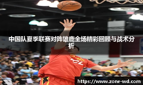 中国队夏季联赛对阵雄鹿全场精彩回顾与战术分析